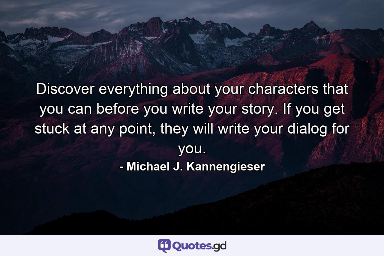 Discover everything about your characters that you can before you write your story. If you get stuck at any point, they will write your dialog for you. - Quote by Michael J. Kannengieser