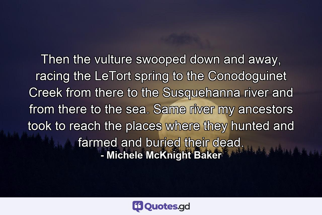 Then the vulture swooped down and away, racing the LeTort spring to the Conodoguinet Creek from there to the Susquehanna river and from there to the sea. Same river my ancestors took to reach the places where they hunted and farmed and buried their dead. - Quote by Michele McKnight Baker