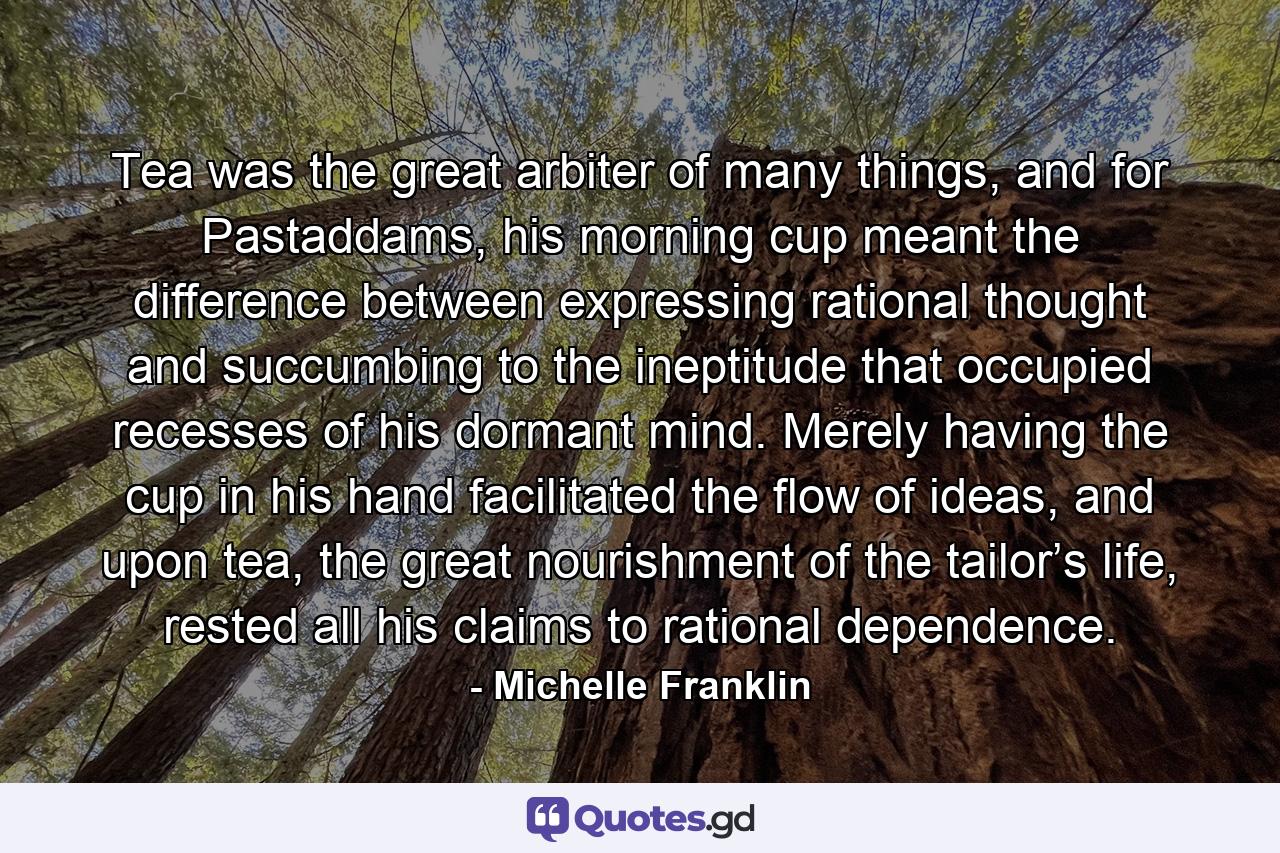Tea was the great arbiter of many things, and for Pastaddams, his morning cup meant the difference between expressing rational thought and succumbing to the ineptitude that occupied recesses of his dormant mind. Merely having the cup in his hand facilitated the flow of ideas, and upon tea, the great nourishment of the tailor’s life, rested all his claims to rational dependence. - Quote by Michelle Franklin