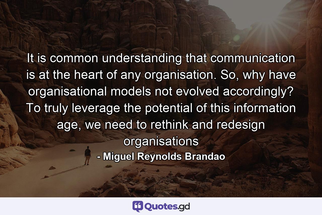 It is common understanding that communication is at the heart of any organisation. So, why have organisational models not evolved accordingly? To truly leverage the potential of this information age, we need to rethink and redesign organisations - Quote by Miguel Reynolds Brandao