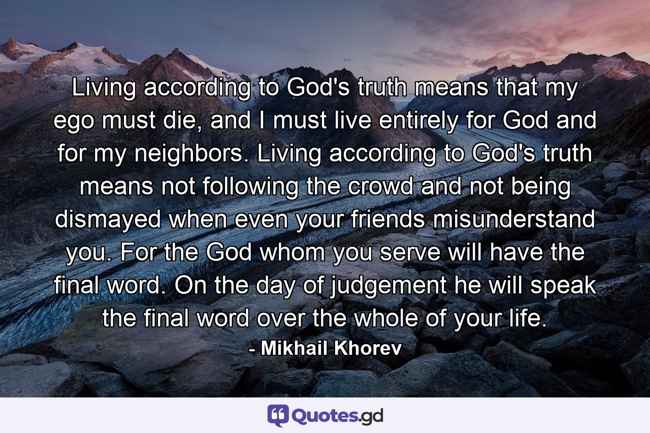 Living according to God's truth means that my ego must die, and I must live entirely for God and for my neighbors. Living according to God's truth means not following the crowd and not being dismayed when even your friends misunderstand you. For the God whom you serve will have the final word. On the day of judgement he will speak the final word over the whole of your life. - Quote by Mikhail Khorev