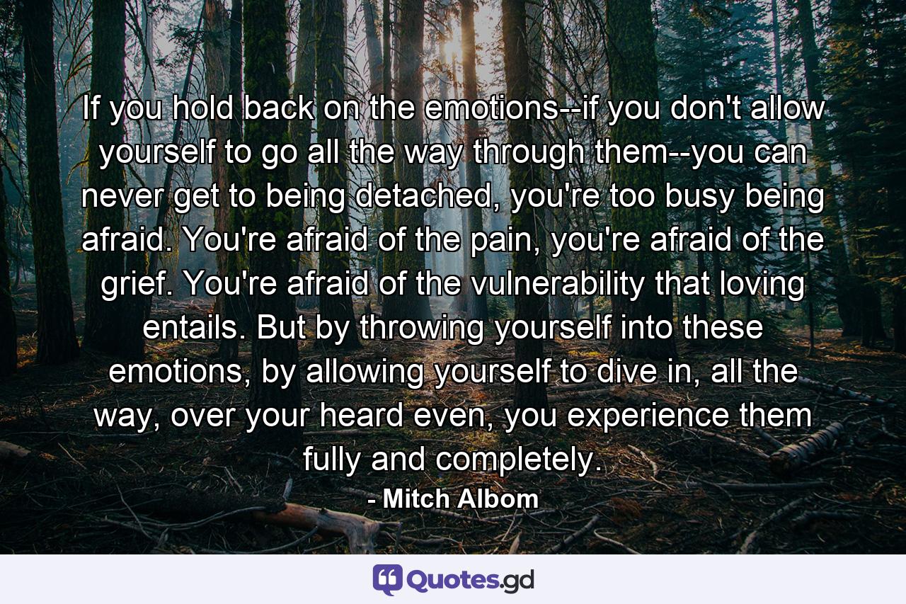 If you hold back on the emotions--if you don't allow yourself to go all the way through them--you can never get to being detached, you're too busy being afraid. You're afraid of the pain, you're afraid of the grief. You're afraid of the vulnerability that loving entails. But by throwing yourself into these emotions, by allowing yourself to dive in, all the way, over your heard even, you experience them fully and completely. - Quote by Mitch Albom