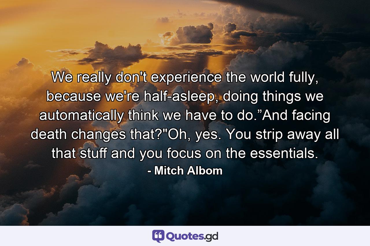 We really don't experience the world fully, because we're half-asleep, doing things we automatically think we have to do.”And facing death changes that?