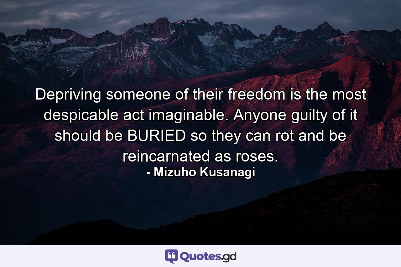 Depriving someone of their freedom is the most despicable act imaginable. Anyone guilty of it should be BURIED so they can rot and be reincarnated as roses. - Quote by Mizuho Kusanagi