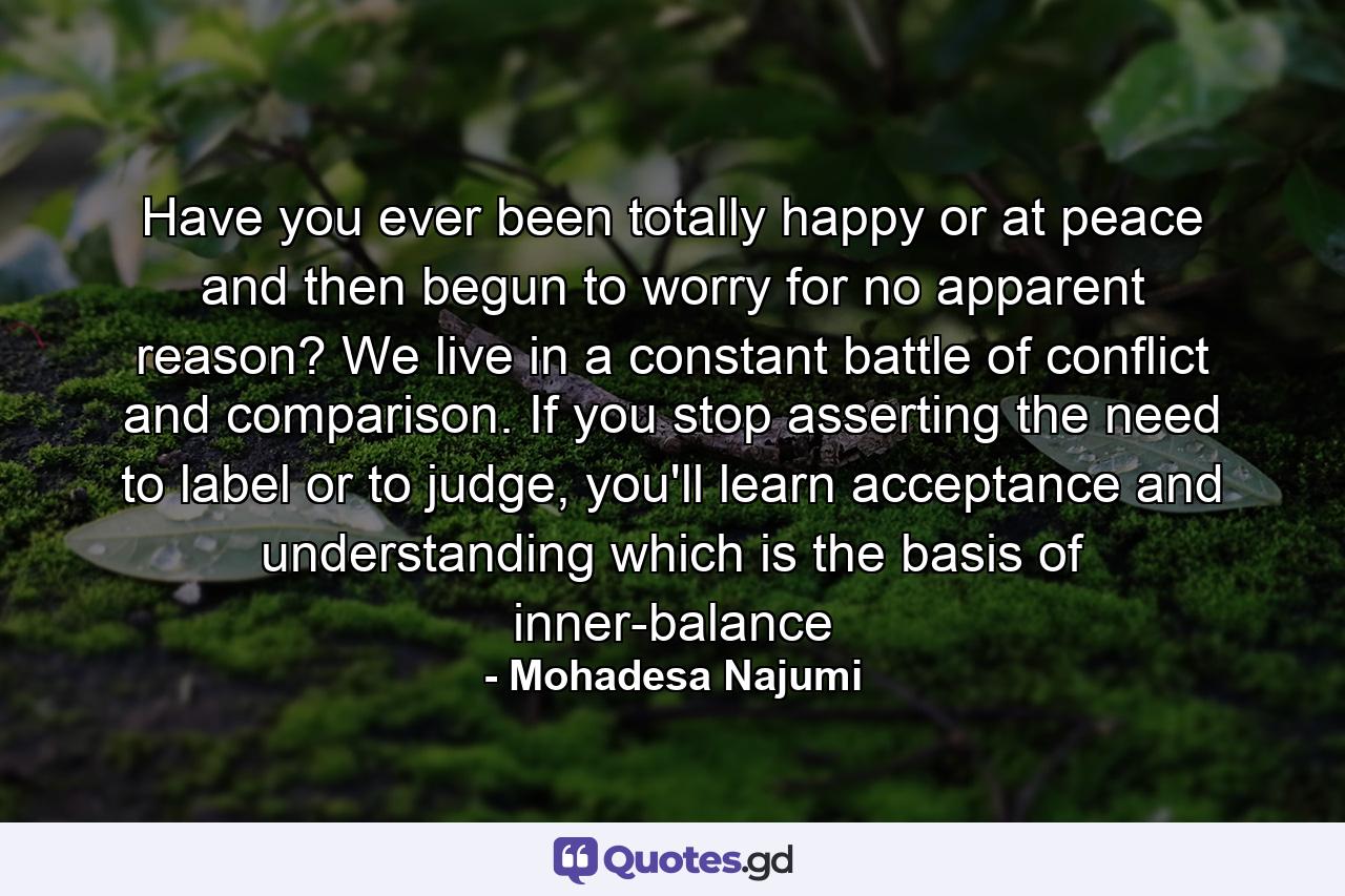 Have you ever been totally happy or at peace and then begun to worry for no apparent reason? We live in a constant battle of conflict and comparison. If you stop asserting the need to label or to judge, you'll learn acceptance and understanding which is the basis of inner-balance - Quote by Mohadesa Najumi