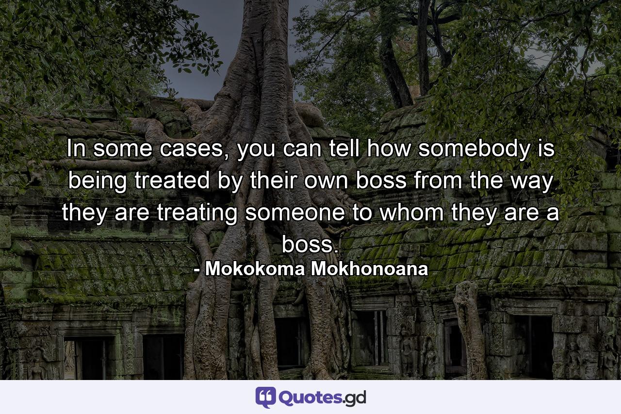 In some cases, you can tell how somebody is being treated by their own boss from the way they are treating someone to whom they are a boss. - Quote by Mokokoma Mokhonoana