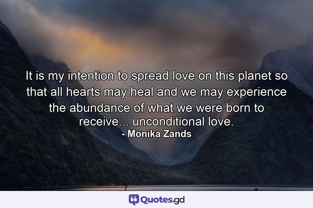 It is my intention to spread love on this planet so that all hearts may heal and we may experience the abundance of what we were born to receive... unconditional love. - Quote by Monika Zands