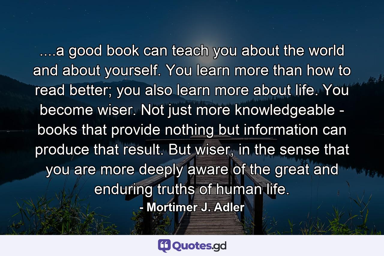 ....a good book can teach you about the world and about yourself. You learn more than how to read better; you also learn more about life. You become wiser. Not just more knowledgeable - books that provide nothing but information can produce that result. But wiser, in the sense that you are more deeply aware of the great and enduring truths of human life. - Quote by Mortimer J. Adler