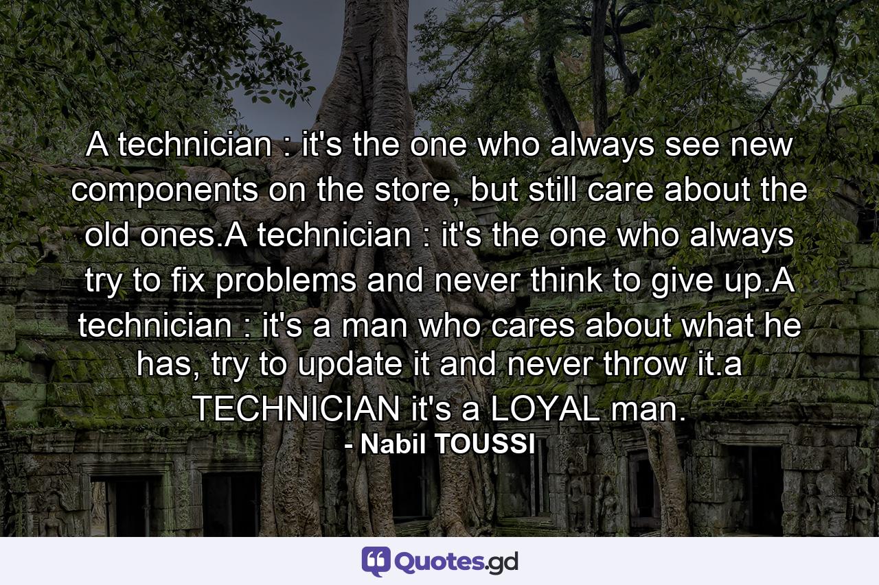 A technician : it's the one who always see new components on the store, but still care about the old ones.A technician : it's the one who always try to fix problems and never think to give up.A technician : it's a man who cares about what he has, try to update it and never throw it.a TECHNICIAN it's a LOYAL man. - Quote by Nabil TOUSSI