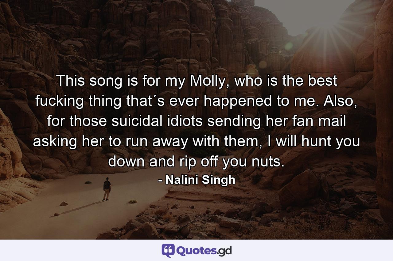 This song is for my Molly, who is the best fucking thing that´s ever happened to me. Also, for those suicidal idiots sending her fan mail asking her to run away with them, I will hunt you down and rip off you nuts. - Quote by Nalini Singh