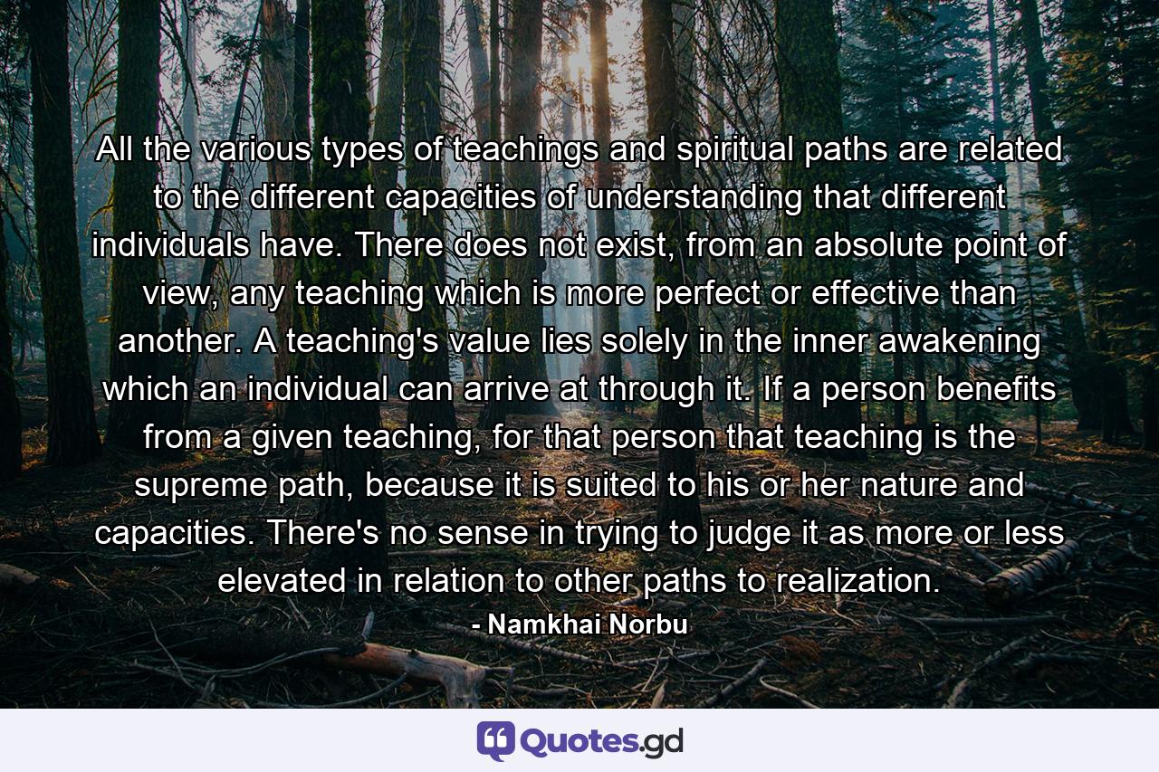 All the various types of teachings and spiritual paths are related to the different capacities of understanding that different individuals have. There does not exist, from an absolute point of view, any teaching which is more perfect or effective than another. A teaching's value lies solely in the inner awakening which an individual can arrive at through it. If a person benefits from a given teaching, for that person that teaching is the supreme path, because it is suited to his or her nature and capacities. There's no sense in trying to judge it as more or less elevated in relation to other paths to realization. - Quote by Namkhai Norbu