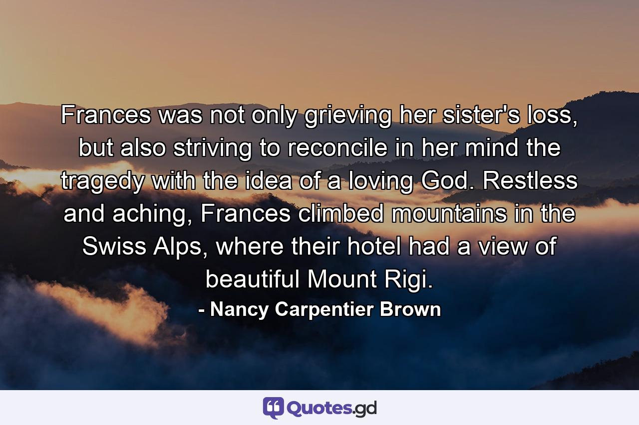 Frances was not only grieving her sister's loss, but also striving to reconcile in her mind the tragedy with the idea of a loving God. Restless and aching, Frances climbed mountains in the Swiss Alps, where their hotel had a view of beautiful Mount Rigi. - Quote by Nancy Carpentier Brown