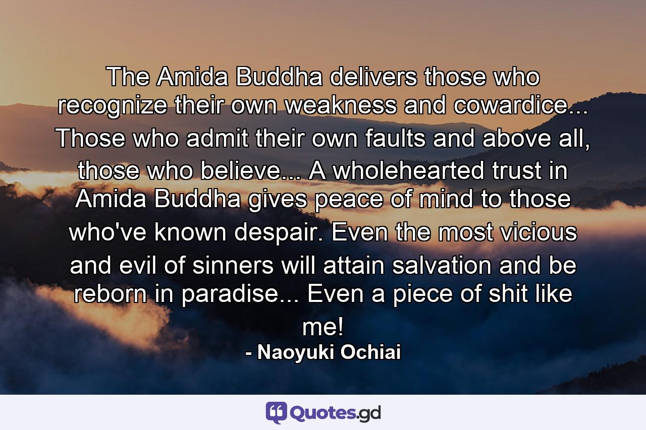 The Amida Buddha delivers those who recognize their own weakness and cowardice... Those who admit their own faults and above all, those who believe... A wholehearted trust in Amida Buddha gives peace of mind to those who've known despair. Even the most vicious and evil of sinners will attain salvation and be reborn in paradise... Even a piece of shit like me! - Quote by Naoyuki Ochiai