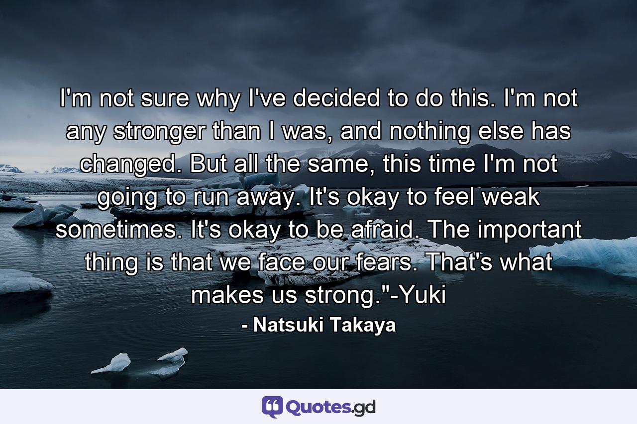 I'm not sure why I've decided to do this. I'm not any stronger than I was, and nothing else has changed. But all the same, this time I'm not going to run away. It's okay to feel weak sometimes. It's okay to be afraid. The important thing is that we face our fears. That's what makes us strong.