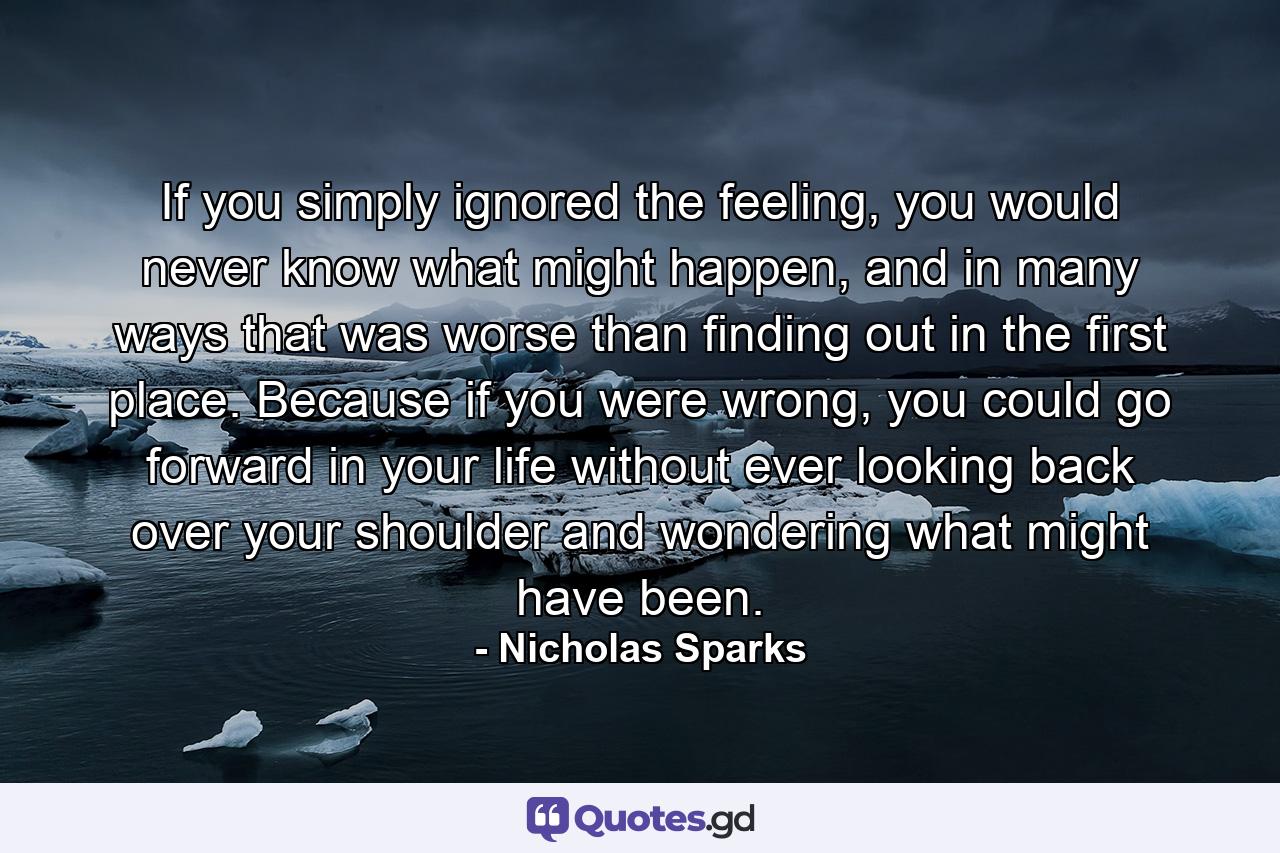 If you simply ignored the feeling, you would never know what might happen, and in many ways that was worse than finding out in the first place. Because if you were wrong, you could go forward in your life without ever looking back over your shoulder and wondering what might have been. - Quote by Nicholas Sparks