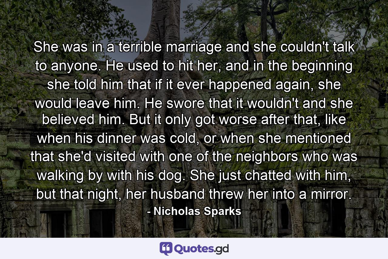 She was in a terrible marriage and she couldn't talk to anyone. He used to hit her, and in the beginning she told him that if it ever happened again, she would leave him. He swore that it wouldn't and she believed him. But it only got worse after that, like when his dinner was cold, or when she mentioned that she'd visited with one of the neighbors who was walking by with his dog. She just chatted with him, but that night, her husband threw her into a mirror. - Quote by Nicholas Sparks