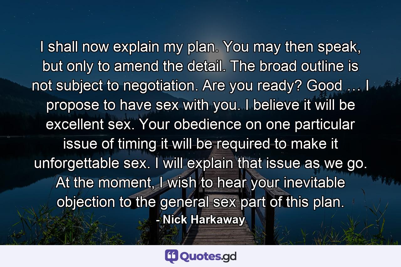 I shall now explain my plan. You may then speak, but only to amend the detail. The broad outline is not subject to negotiation. Are you ready? Good … I propose to have sex with you. I believe it will be excellent sex. Your obedience on one particular issue of timing it will be required to make it unforgettable sex. I will explain that issue as we go. At the moment, I wish to hear your inevitable objection to the general sex part of this plan. - Quote by Nick Harkaway