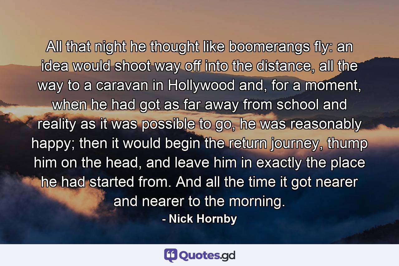 All that night he thought like boomerangs fly: an idea would shoot way off into the distance, all the way to a caravan in Hollywood and, for a moment, when he had got as far away from school and reality as it was possible to go, he was reasonably happy; then it would begin the return journey, thump him on the head, and leave him in exactly the place he had started from. And all the time it got nearer and nearer to the morning. - Quote by Nick Hornby