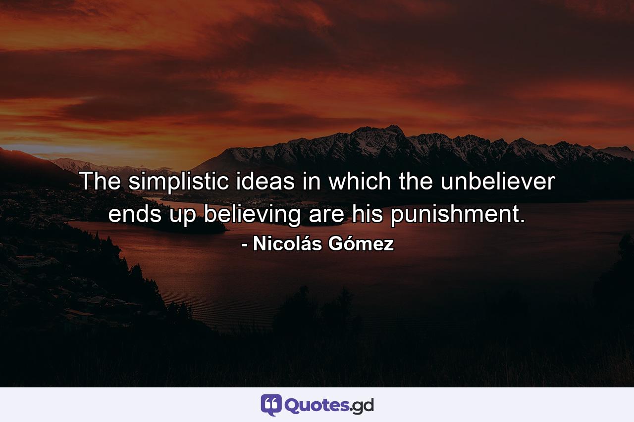 The simplistic ideas in which the unbeliever ends up believing are his punishment. - Quote by Nicolás Gómez