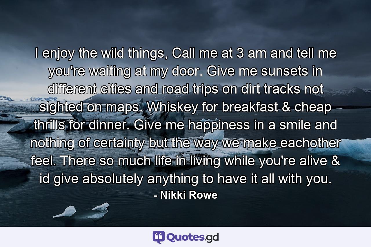 I enjoy the wild things, Call me at 3 am and tell me you're waiting at my door. Give me sunsets in different cities and road trips on dirt tracks not sighted on maps. Whiskey for breakfast & cheap thrills for dinner. Give me happiness in a smile and nothing of certainty but the way we make eachother feel. There so much life in living while you're alive & id give absolutely anything to have it all with you. - Quote by Nikki Rowe