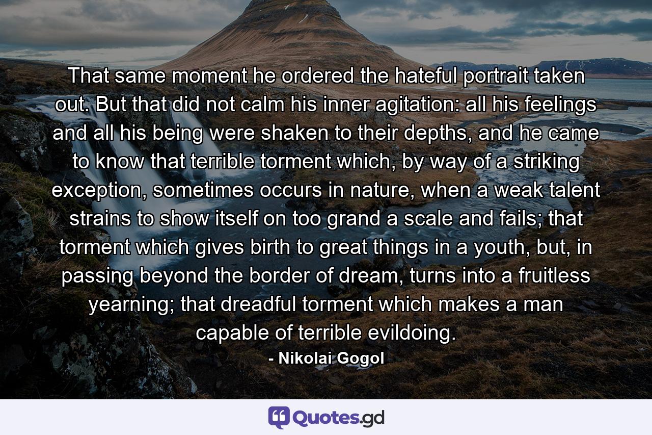 That same moment he ordered the hateful portrait taken out. But that did not calm his inner agitation: all his feelings and all his being were shaken to their depths, and he came to know that terrible torment which, by way of a striking exception, sometimes occurs in nature, when a weak talent strains to show itself on too grand a scale and fails; that torment which gives birth to great things in a youth, but, in passing beyond the border of dream, turns into a fruitless yearning; that dreadful torment which makes a man capable of terrible evildoing. - Quote by Nikolai Gogol