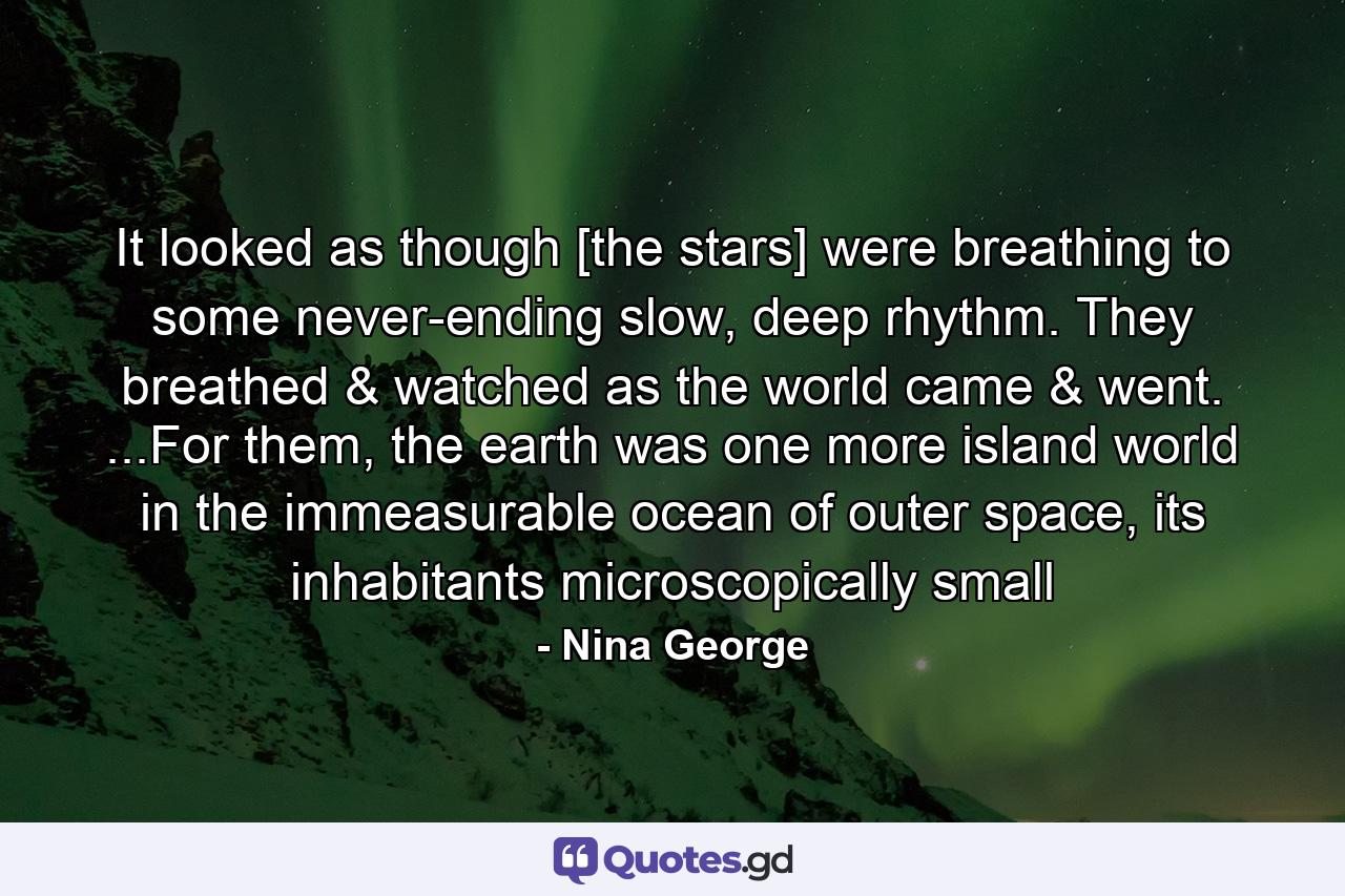 It looked as though [the stars] were breathing to some never-ending slow, deep rhythm. They breathed & watched as the world came & went. ...For them, the earth was one more island world in the immeasurable ocean of outer space, its inhabitants microscopically small - Quote by Nina George