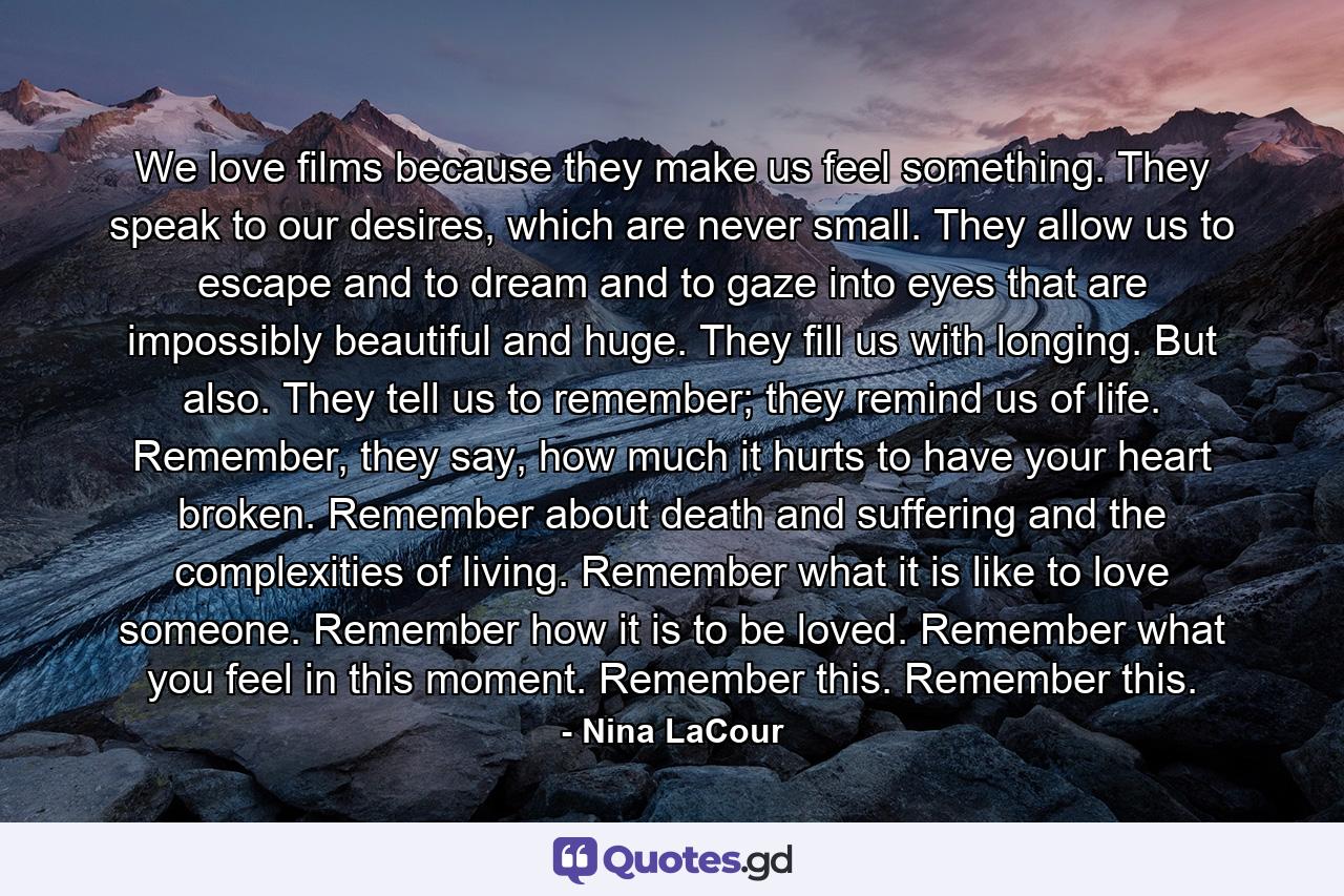 We love films because they make us feel something. They speak to our desires, which are never small. They allow us to escape and to dream and to gaze into eyes that are impossibly beautiful and huge. They fill us with longing. But also. They tell us to remember; they remind us of life. Remember, they say, how much it hurts to have your heart broken. Remember about death and suffering and the complexities of living. Remember what it is like to love someone. Remember how it is to be loved. Remember what you feel in this moment. Remember this. Remember this. - Quote by Nina LaCour