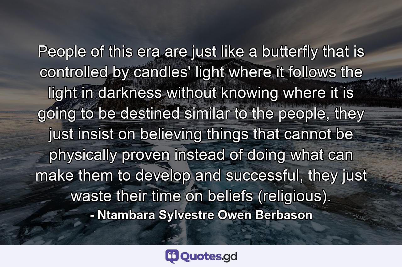 People of this era are just like a butterfly that is controlled by candles' light where it follows the light in darkness without knowing where it is going to be destined similar to the people, they just insist on believing things that cannot be physically proven instead of doing what can make them to develop and successful, they just waste their time on beliefs (religious). - Quote by Ntambara Sylvestre Owen Berbason