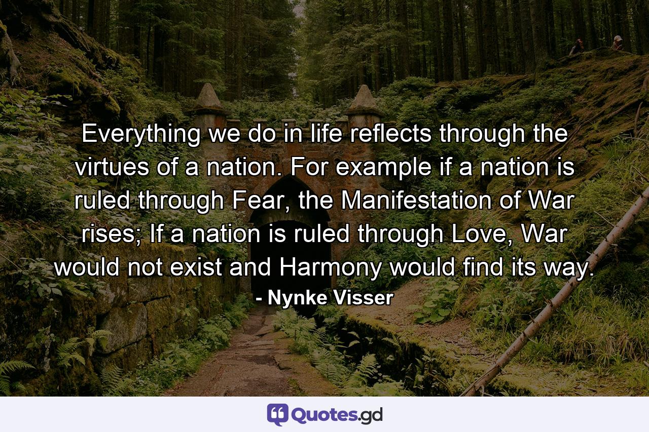 Everything we do in life reflects through the virtues of a nation. For example if a nation is ruled through Fear, the Manifestation of War rises; If a nation is ruled through Love, War would not exist and Harmony would find its way. - Quote by Nynke Visser