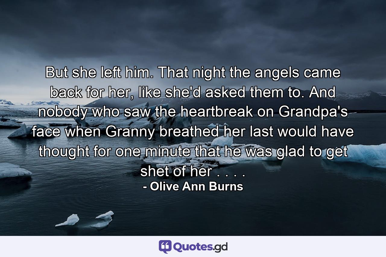 But she left him. That night the angels came back for her, like she'd asked them to. And nobody who saw the heartbreak on Grandpa's face when Granny breathed her last would have thought for one minute that he was glad to get shet of her . . . . - Quote by Olive Ann Burns