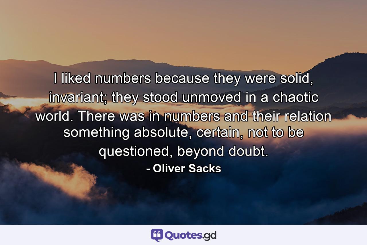 I liked numbers because they were solid, invariant; they stood unmoved in a chaotic world. There was in numbers and their relation something absolute, certain, not to be questioned, beyond doubt. - Quote by Oliver Sacks