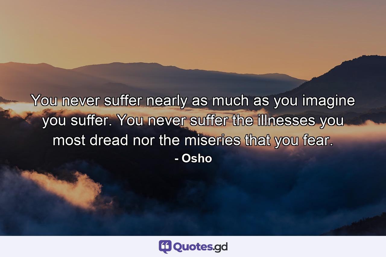 You never suffer nearly as much as you imagine you suffer. You never suffer the illnesses you most dread nor the miseries that you fear. - Quote by Osho