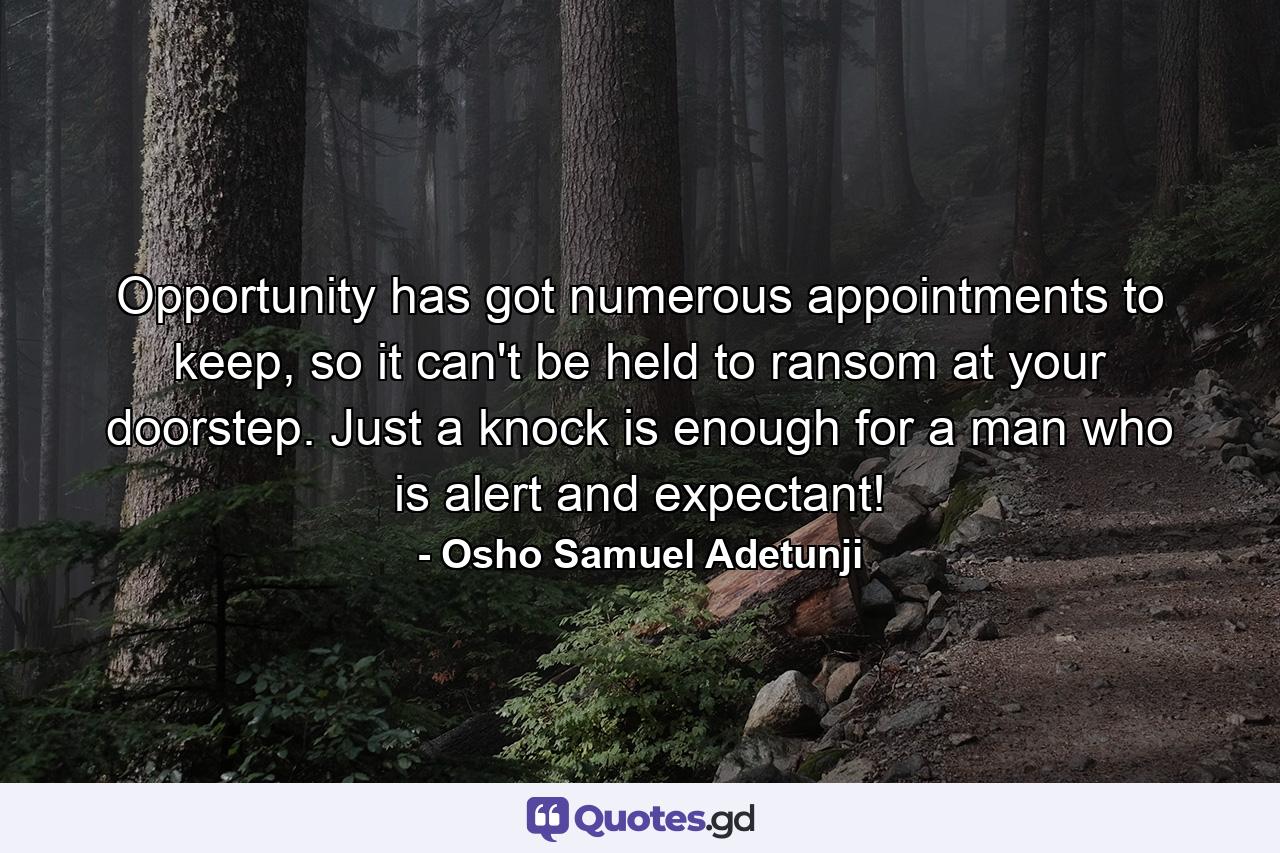 Opportunity has got numerous appointments to keep, so it can't be held to ransom at your doorstep. Just a knock is enough for a man who is alert and expectant! - Quote by Osho Samuel Adetunji