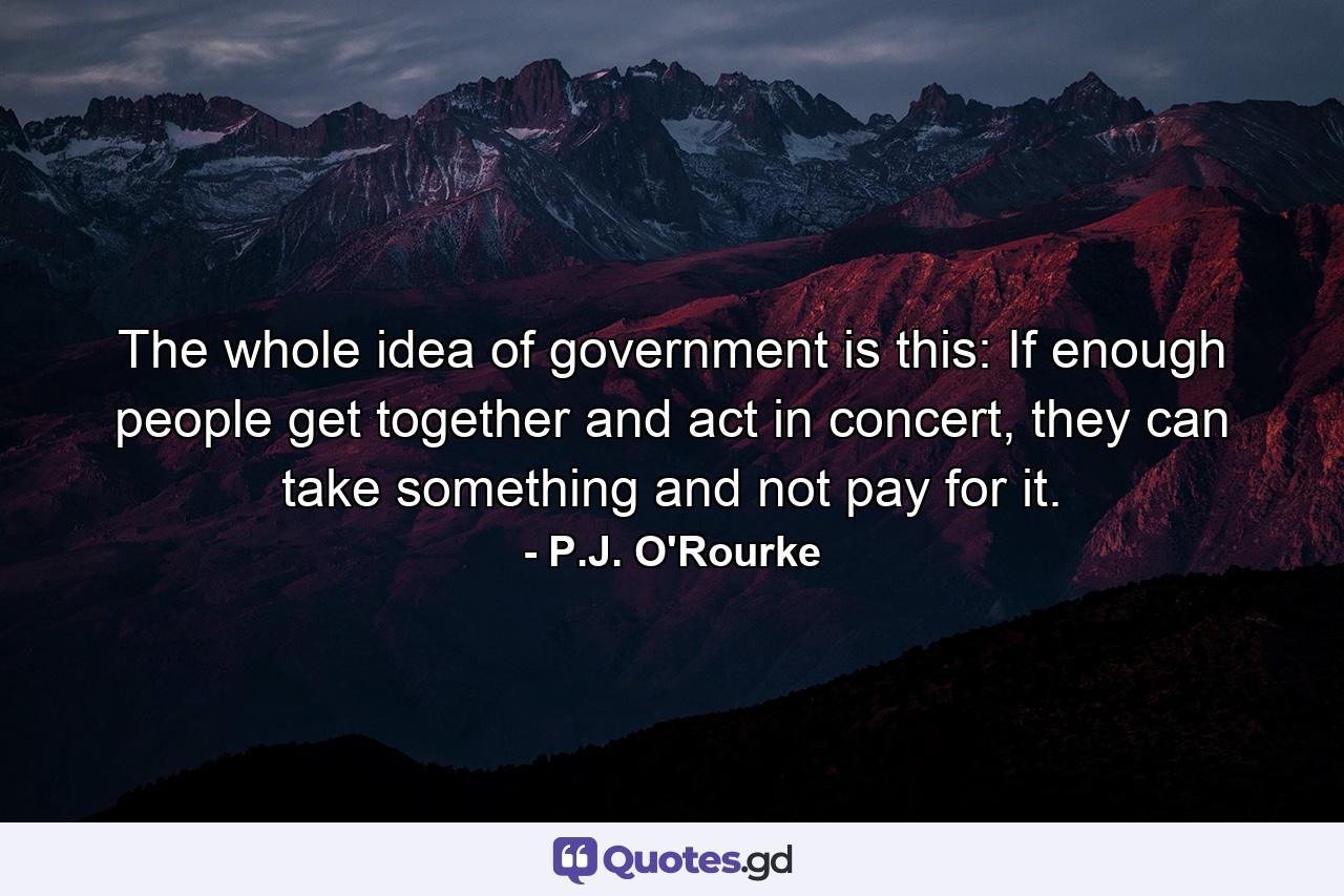 The whole idea of government is this: If enough people get together and act in concert, they can take something and not pay for it. - Quote by P.J. O'Rourke