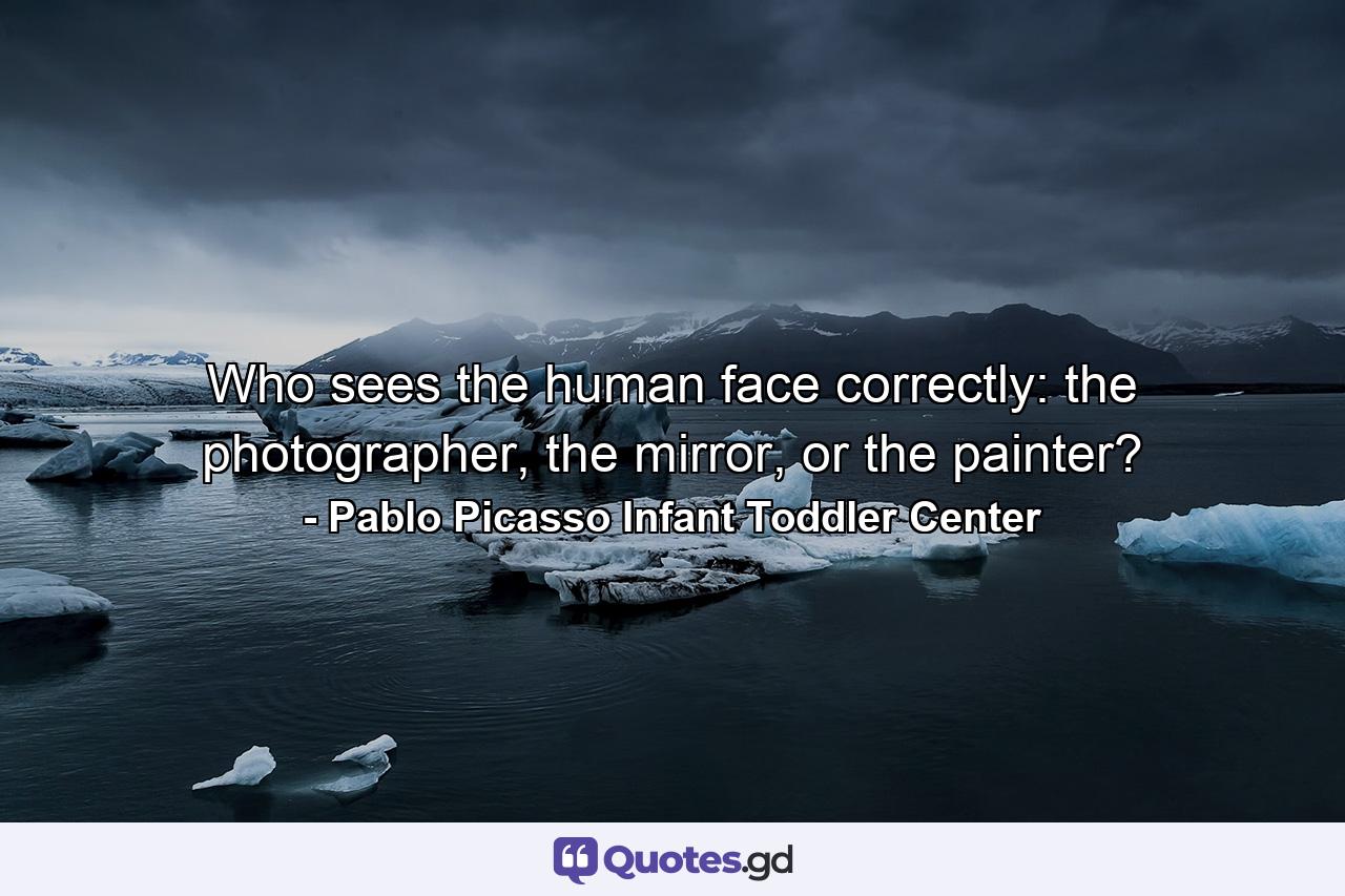 Who sees the human face correctly: the photographer, the mirror, or the painter? - Quote by Pablo Picasso Infant Toddler Center