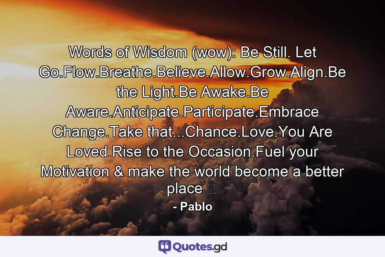 Words of Wisdom (wow): Be Still. Let Go.Flow.Breathe.Believe.Allow.Grow.Align.Be the Light.Be Awake.Be Aware.Anticipate.Participate.Embrace Change.Take that...Chance.Love.You Are Loved.Rise to the Occasion.Fuel your Motivation & make the world become a better place ☯ - Quote by Pablo