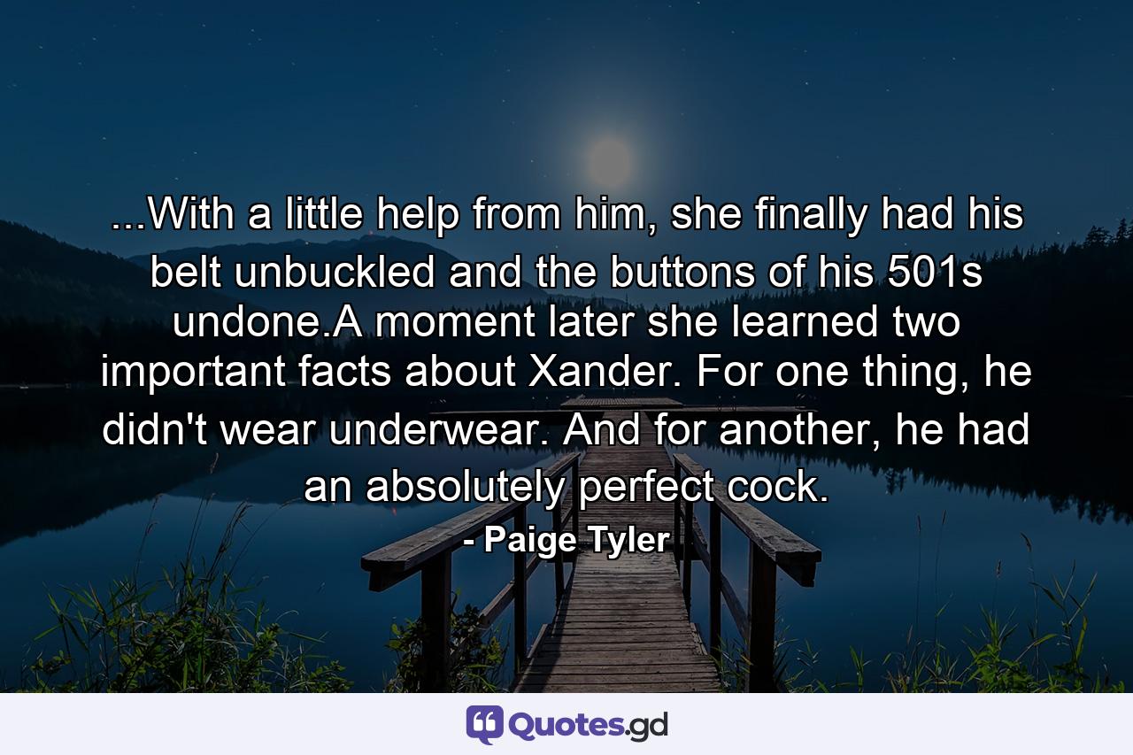 ...With a little help from him, she finally had his belt unbuckled and the buttons of his 501s undone.A moment later she learned two important facts about Xander. For one thing, he didn't wear underwear. And for another, he had an absolutely perfect cock. - Quote by Paige Tyler