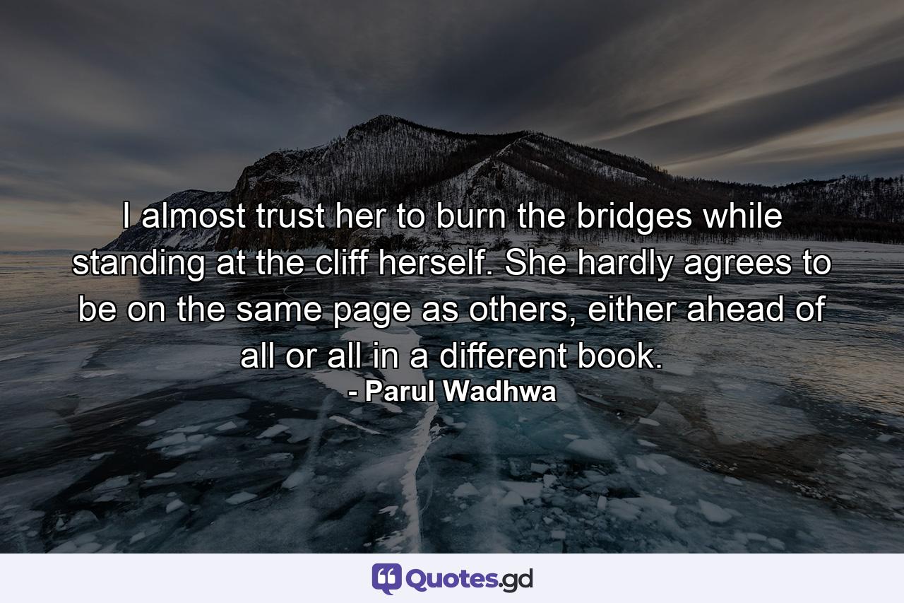 I almost trust her to burn the bridges while standing at the cliff herself. She hardly agrees to be on the same page as others, either ahead of all or all in a different book. - Quote by Parul Wadhwa