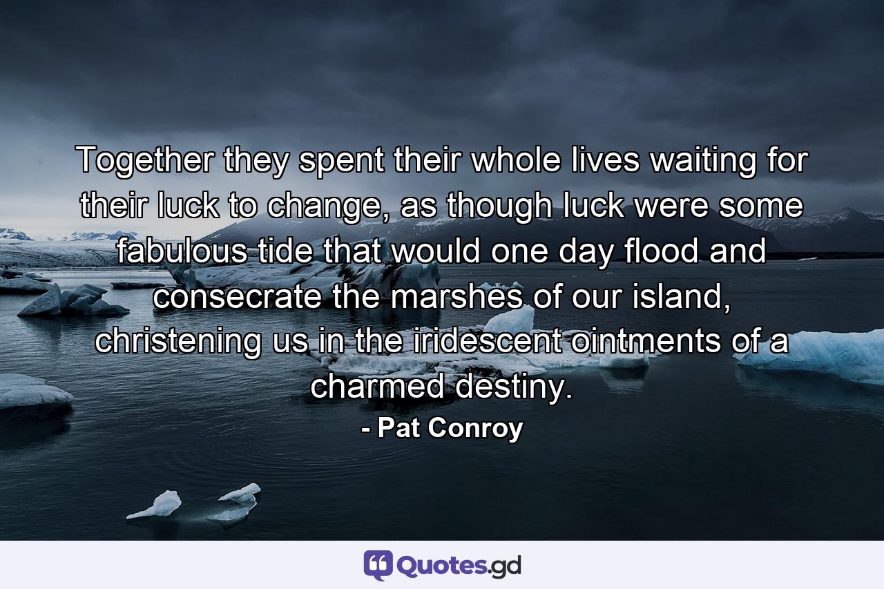 Together they spent their whole lives waiting for their luck to change, as though luck were some fabulous tide that would one day flood and consecrate the marshes of our island, christening us in the iridescent ointments of a charmed destiny. - Quote by Pat Conroy