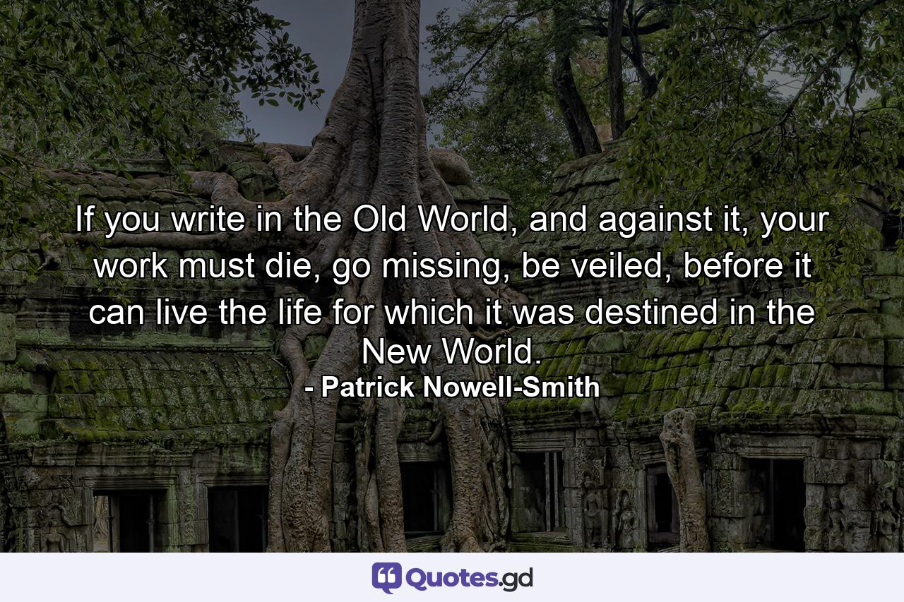 If you write in the Old World, and against it, your work must die, go missing, be veiled, before it can live the life for which it was destined in the New World. - Quote by Patrick Nowell-Smith