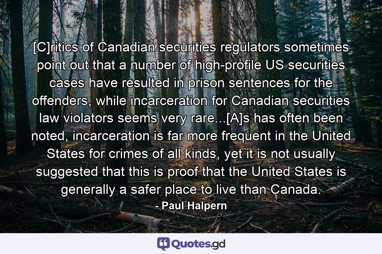 [C]ritics of Canadian securities regulators sometimes point out that a number of high-profile US securities cases have resulted in prison sentences for the offenders, while incarceration for Canadian securities law violators seems very rare...[A]s has often been noted, incarceration is far more frequent in the United States for crimes of all kinds, yet it is not usually suggested that this is proof that the United States is generally a safer place to live than Canada. - Quote by Paul Halpern