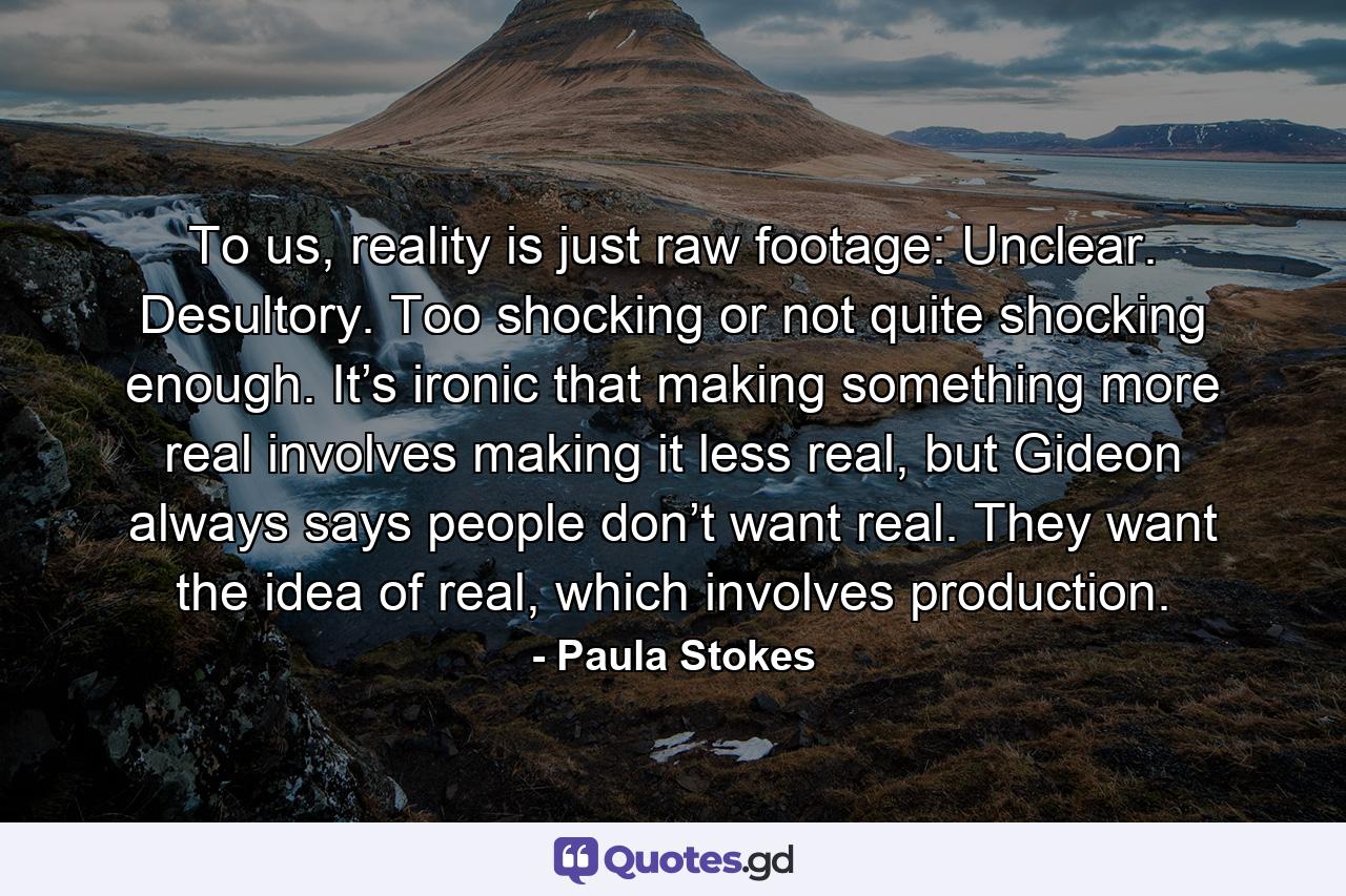 To us, reality is just raw footage: Unclear. Desultory. Too shocking or not quite shocking enough. It’s ironic that making something more real involves making it less real, but Gideon always says people don’t want real. They want the idea of real, which involves production. - Quote by Paula Stokes