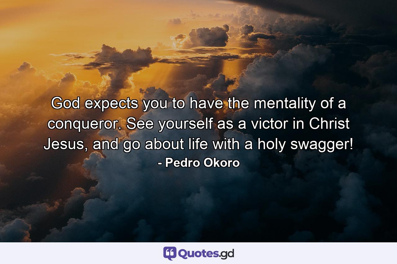 God expects you to have the mentality of a conqueror. See yourself as a victor in Christ Jesus, and go about life with a holy swagger! - Quote by Pedro Okoro