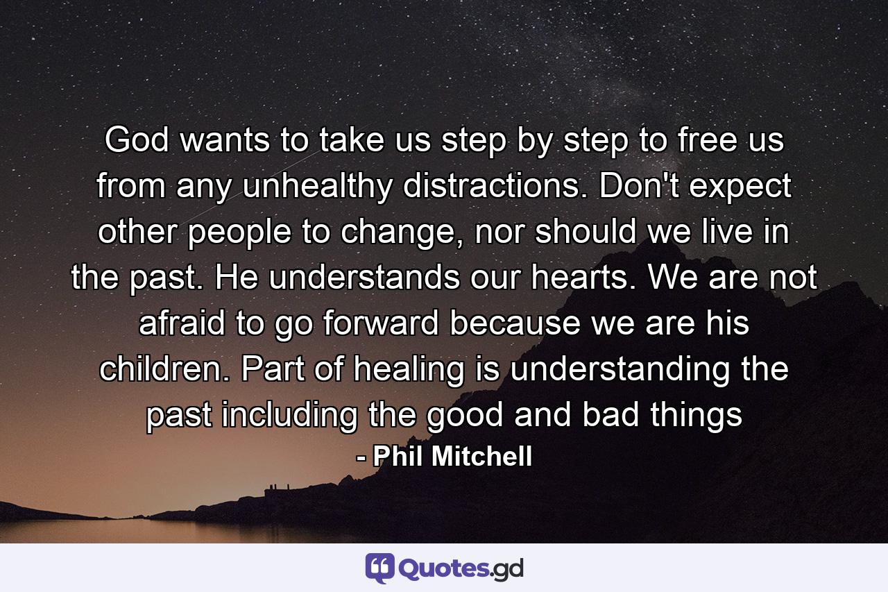 God wants to take us step by step to free us from any unhealthy distractions. Don't expect other people to change, nor should we live in the past. He understands our hearts. We are not afraid to go forward because we are his children. Part of healing is understanding the past including the good and bad things - Quote by Phil Mitchell