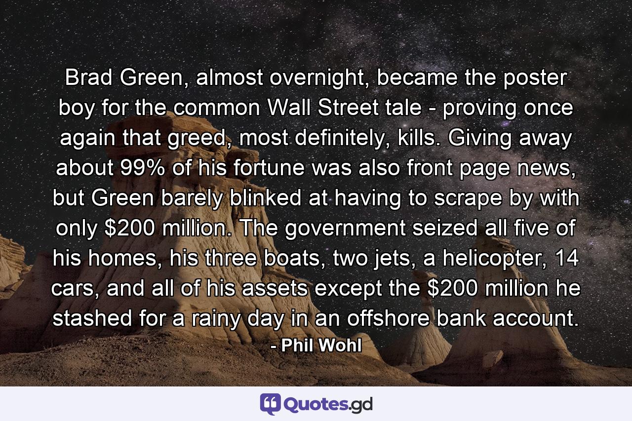 Brad Green, almost overnight, became the poster boy for the common Wall Street tale - proving once again that greed, most definitely, kills. Giving away about 99% of his fortune was also front page news, but Green barely blinked at having to scrape by with only $200 million. The government seized all five of his homes, his three boats, two jets, a helicopter, 14 cars, and all of his assets except the $200 million he stashed for a rainy day in an offshore bank account. - Quote by Phil Wohl