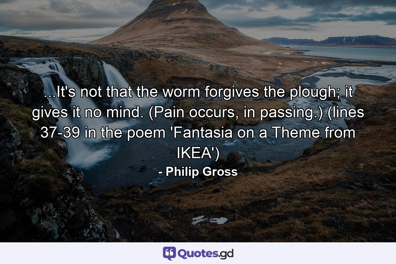 ...It's not that the worm forgives the plough; it gives it no mind. (Pain occurs, in passing.) (lines 37-39 in the poem 'Fantasia on a Theme from IKEA') - Quote by Philip Gross