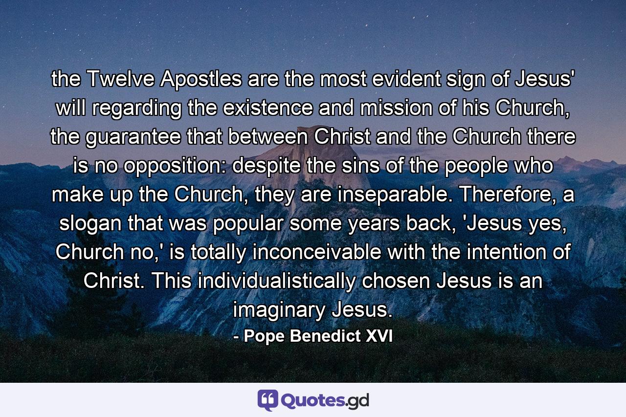 the Twelve Apostles are the most evident sign of Jesus' will regarding the existence and mission of his Church, the guarantee that between Christ and the Church there is no opposition: despite the sins of the people who make up the Church, they are inseparable. Therefore, a slogan that was popular some years back, 'Jesus yes, Church no,' is totally inconceivable with the intention of Christ. This individualistically chosen Jesus is an imaginary Jesus. - Quote by Pope Benedict XVI