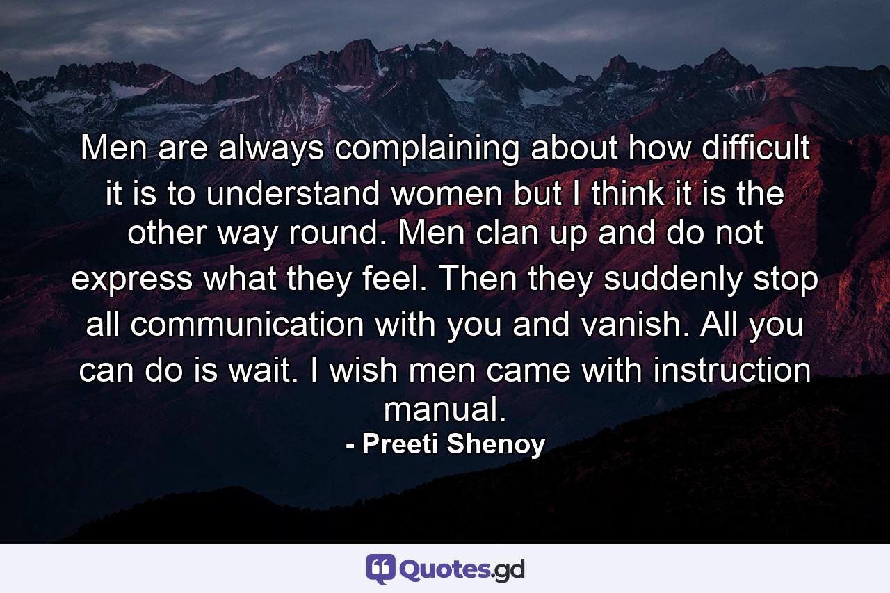 Men are always complaining about how difficult it is to understand women but I think it is the other way round. Men clan up and do not express what they feel. Then they suddenly stop all communication with you and vanish. All you can do is wait. I wish men came with instruction manual. - Quote by Preeti Shenoy