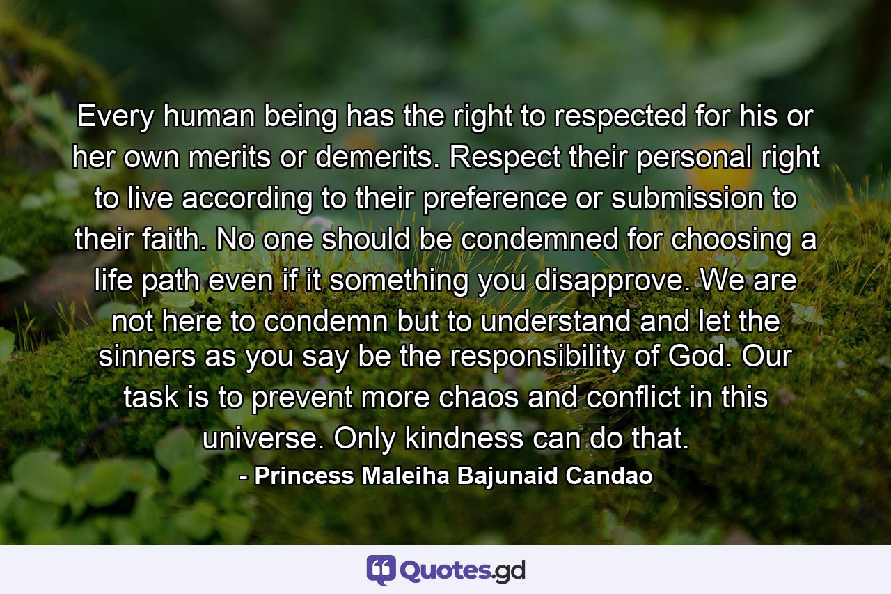 Every human being has the right to respected for his or her own merits or demerits. Respect their personal right to live according to their preference or submission to their faith. No one should be condemned for choosing a life path even if it something you disapprove. We are not here to condemn but to understand and let the sinners as you say be the responsibility of God. Our task is to prevent more chaos and conflict in this universe. Only kindness can do that. - Quote by Princess Maleiha Bajunaid Candao