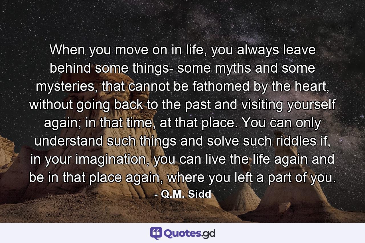 When you move on in life, you always leave behind some things- some myths and some mysteries, that cannot be fathomed by the heart, without going back to the past and visiting yourself again; in that time, at that place. You can only understand such things and solve such riddles if, in your imagination, you can live the life again and be in that place again, where you left a part of you. - Quote by Q.M. Sidd